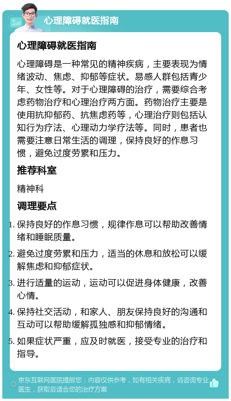 心理障碍就医指南 心理障碍就医指南 心理障碍是一种常见的精神疾病，主要表现为情绪波动、焦虑、抑郁等症状。易感人群包括青少年、女性等。对于心理障碍的治疗，需要综合考虑药物治疗和心理治疗两方面。药物治疗主要是使用抗抑郁药、抗焦虑药等，心理治疗则包括认知行为疗法、心理动力学疗法等。同时，患者也需要注意日常生活的调理，保持良好的作息习惯，避免过度劳累和压力。 推荐科室 精神科 调理要点 保持良好的作息习惯，规律作息可以帮助改善情绪和睡眠质量。 避免过度劳累和压力，适当的休息和放松可以缓解焦虑和抑郁症状。 进行适量的运动，运动可以促进身体健康，改善心情。 保持社交活动，和家人、朋友保持良好的沟通和互动可以帮助缓解孤独感和抑郁情绪。 如果症状严重，应及时就医，接受专业的治疗和指导。