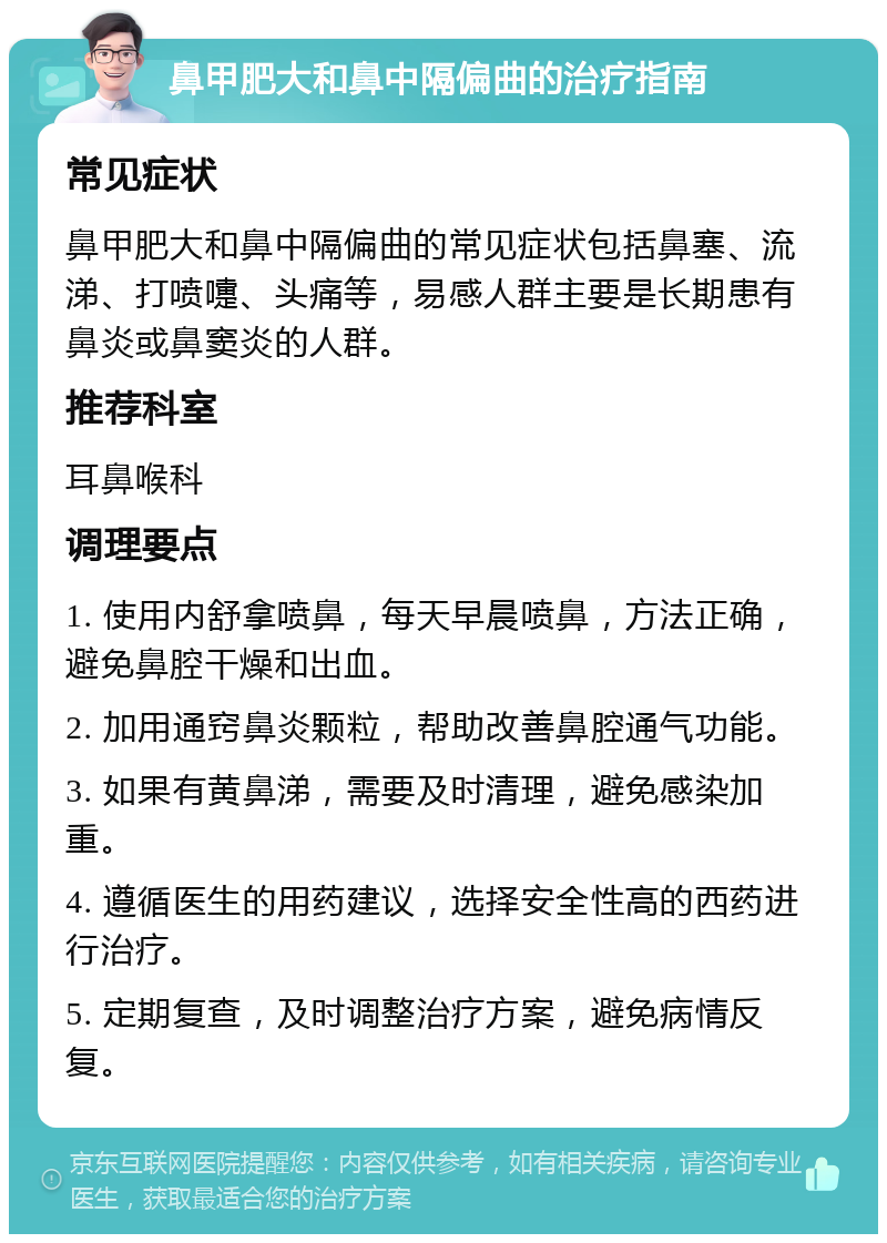 鼻甲肥大和鼻中隔偏曲的治疗指南 常见症状 鼻甲肥大和鼻中隔偏曲的常见症状包括鼻塞、流涕、打喷嚏、头痛等，易感人群主要是长期患有鼻炎或鼻窦炎的人群。 推荐科室 耳鼻喉科 调理要点 1. 使用内舒拿喷鼻，每天早晨喷鼻，方法正确，避免鼻腔干燥和出血。 2. 加用通窍鼻炎颗粒，帮助改善鼻腔通气功能。 3. 如果有黄鼻涕，需要及时清理，避免感染加重。 4. 遵循医生的用药建议，选择安全性高的西药进行治疗。 5. 定期复查，及时调整治疗方案，避免病情反复。