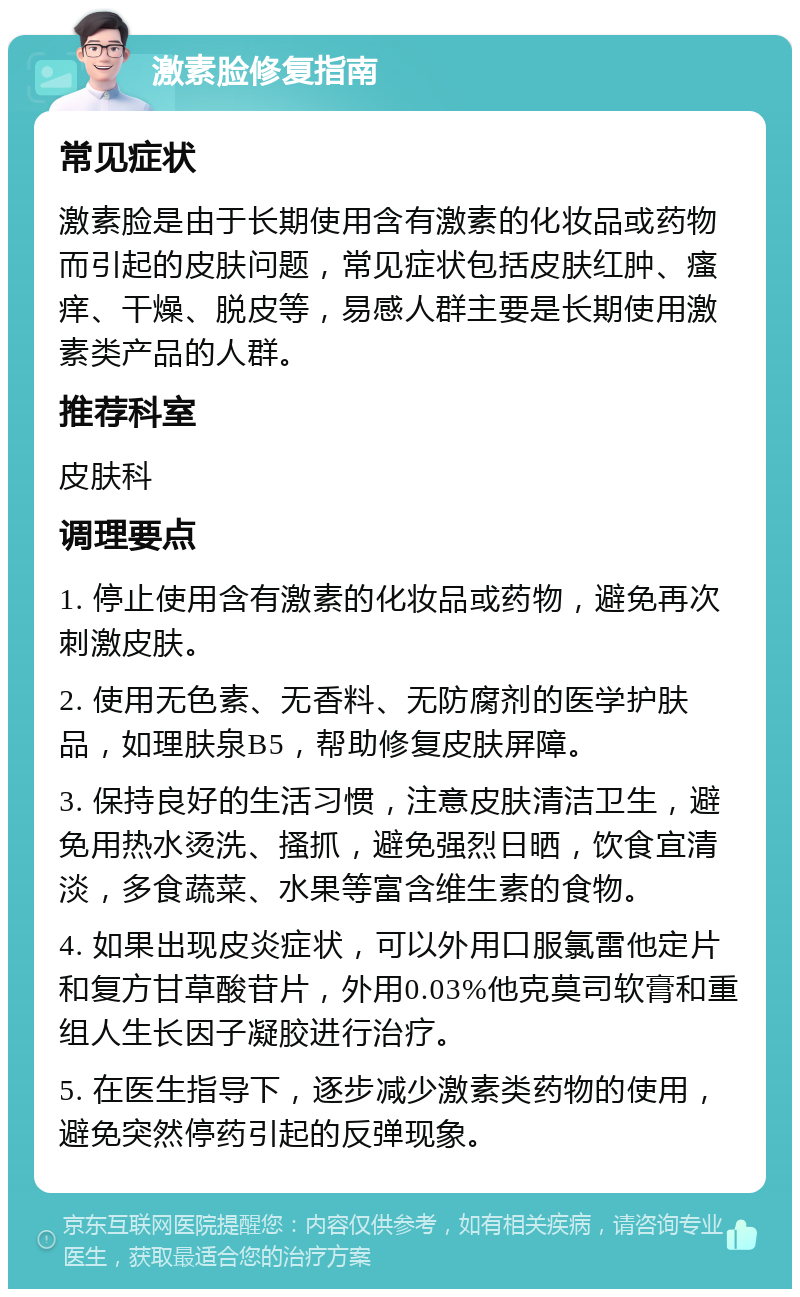 激素脸修复指南 常见症状 激素脸是由于长期使用含有激素的化妆品或药物而引起的皮肤问题，常见症状包括皮肤红肿、瘙痒、干燥、脱皮等，易感人群主要是长期使用激素类产品的人群。 推荐科室 皮肤科 调理要点 1. 停止使用含有激素的化妆品或药物，避免再次刺激皮肤。 2. 使用无色素、无香料、无防腐剂的医学护肤品，如理肤泉B5，帮助修复皮肤屏障。 3. 保持良好的生活习惯，注意皮肤清洁卫生，避免用热水烫洗、搔抓，避免强烈日晒，饮食宜清淡，多食蔬菜、水果等富含维生素的食物。 4. 如果出现皮炎症状，可以外用口服氯雷他定片和复方甘草酸苷片，外用0.03%他克莫司软膏和重组人生长因子凝胶进行治疗。 5. 在医生指导下，逐步减少激素类药物的使用，避免突然停药引起的反弹现象。