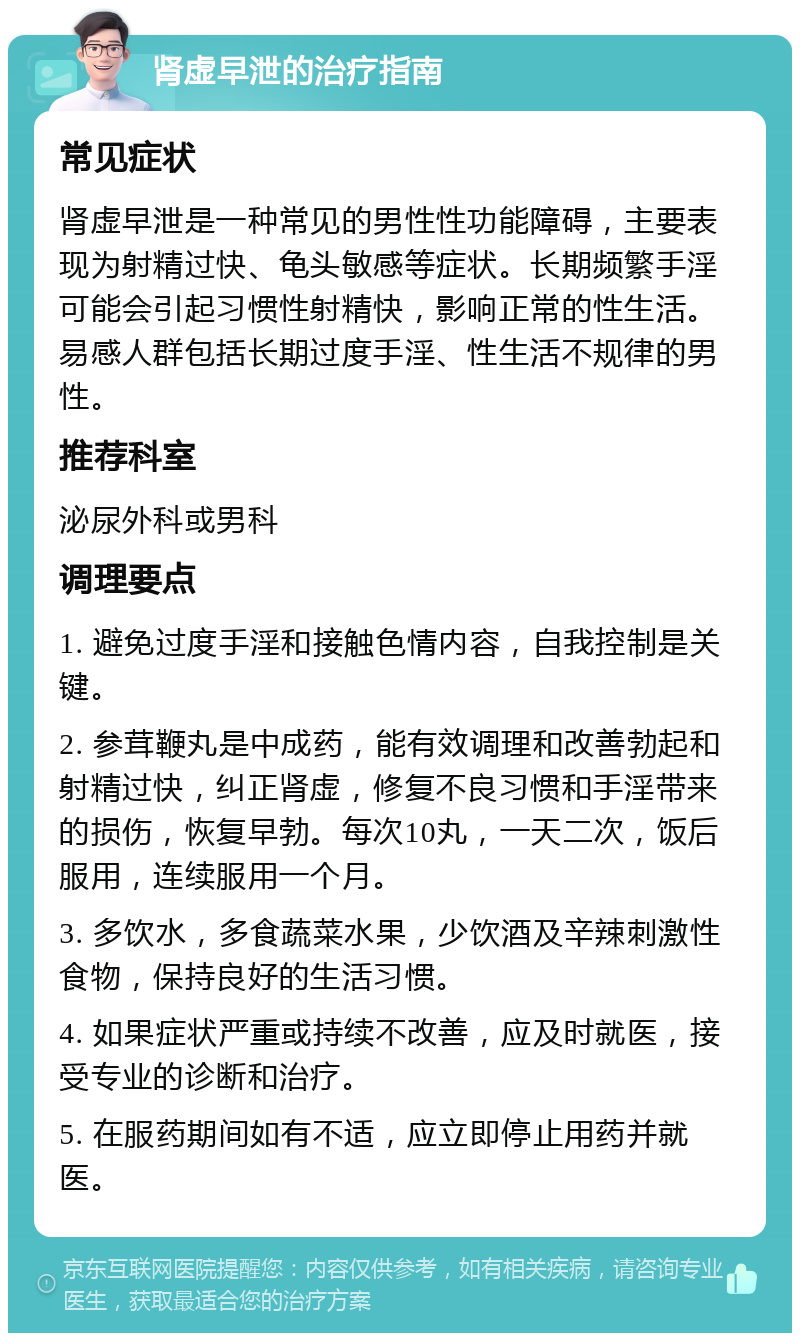 肾虚早泄的治疗指南 常见症状 肾虚早泄是一种常见的男性性功能障碍，主要表现为射精过快、龟头敏感等症状。长期频繁手淫可能会引起习惯性射精快，影响正常的性生活。易感人群包括长期过度手淫、性生活不规律的男性。 推荐科室 泌尿外科或男科 调理要点 1. 避免过度手淫和接触色情内容，自我控制是关键。 2. 参茸鞭丸是中成药，能有效调理和改善勃起和射精过快，纠正肾虚，修复不良习惯和手淫带来的损伤，恢复早勃。每次10丸，一天二次，饭后服用，连续服用一个月。 3. 多饮水，多食蔬菜水果，少饮酒及辛辣刺激性食物，保持良好的生活习惯。 4. 如果症状严重或持续不改善，应及时就医，接受专业的诊断和治疗。 5. 在服药期间如有不适，应立即停止用药并就医。