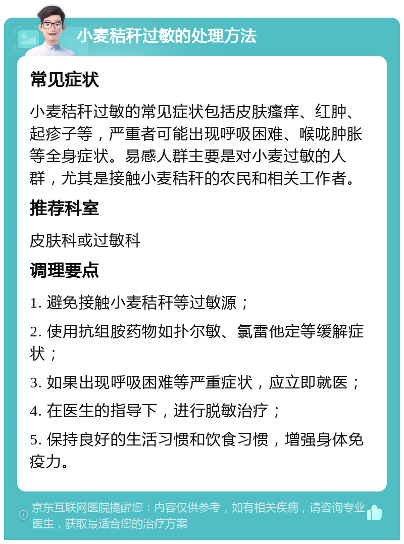 小麦秸秆过敏的处理方法 常见症状 小麦秸秆过敏的常见症状包括皮肤瘙痒、红肿、起疹子等，严重者可能出现呼吸困难、喉咙肿胀等全身症状。易感人群主要是对小麦过敏的人群，尤其是接触小麦秸秆的农民和相关工作者。 推荐科室 皮肤科或过敏科 调理要点 1. 避免接触小麦秸秆等过敏源； 2. 使用抗组胺药物如扑尔敏、氯雷他定等缓解症状； 3. 如果出现呼吸困难等严重症状，应立即就医； 4. 在医生的指导下，进行脱敏治疗； 5. 保持良好的生活习惯和饮食习惯，增强身体免疫力。