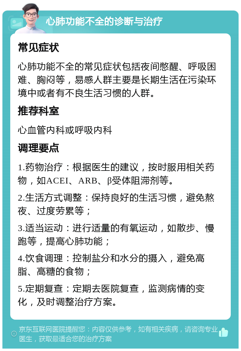 心肺功能不全的诊断与治疗 常见症状 心肺功能不全的常见症状包括夜间憋醒、呼吸困难、胸闷等，易感人群主要是长期生活在污染环境中或者有不良生活习惯的人群。 推荐科室 心血管内科或呼吸内科 调理要点 1.药物治疗：根据医生的建议，按时服用相关药物，如ACEI、ARB、β受体阻滞剂等。 2.生活方式调整：保持良好的生活习惯，避免熬夜、过度劳累等； 3.适当运动：进行适量的有氧运动，如散步、慢跑等，提高心肺功能； 4.饮食调理：控制盐分和水分的摄入，避免高脂、高糖的食物； 5.定期复查：定期去医院复查，监测病情的变化，及时调整治疗方案。