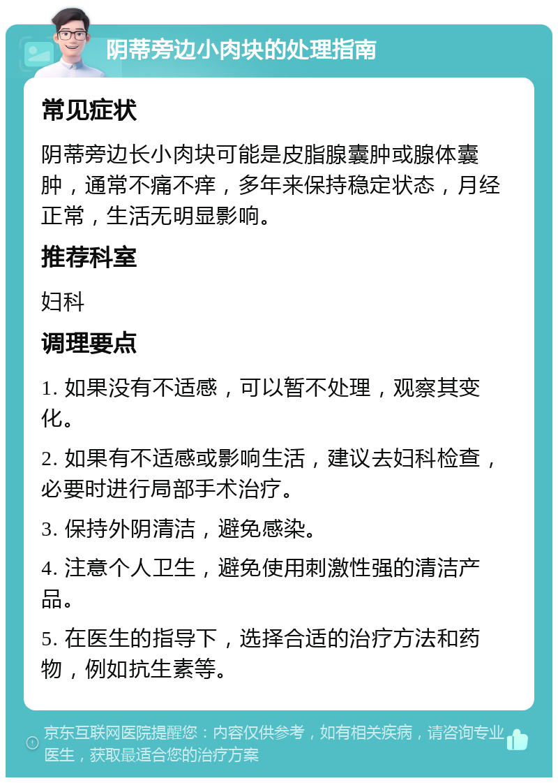 阴蒂旁边小肉块的处理指南 常见症状 阴蒂旁边长小肉块可能是皮脂腺囊肿或腺体囊肿，通常不痛不痒，多年来保持稳定状态，月经正常，生活无明显影响。 推荐科室 妇科 调理要点 1. 如果没有不适感，可以暂不处理，观察其变化。 2. 如果有不适感或影响生活，建议去妇科检查，必要时进行局部手术治疗。 3. 保持外阴清洁，避免感染。 4. 注意个人卫生，避免使用刺激性强的清洁产品。 5. 在医生的指导下，选择合适的治疗方法和药物，例如抗生素等。