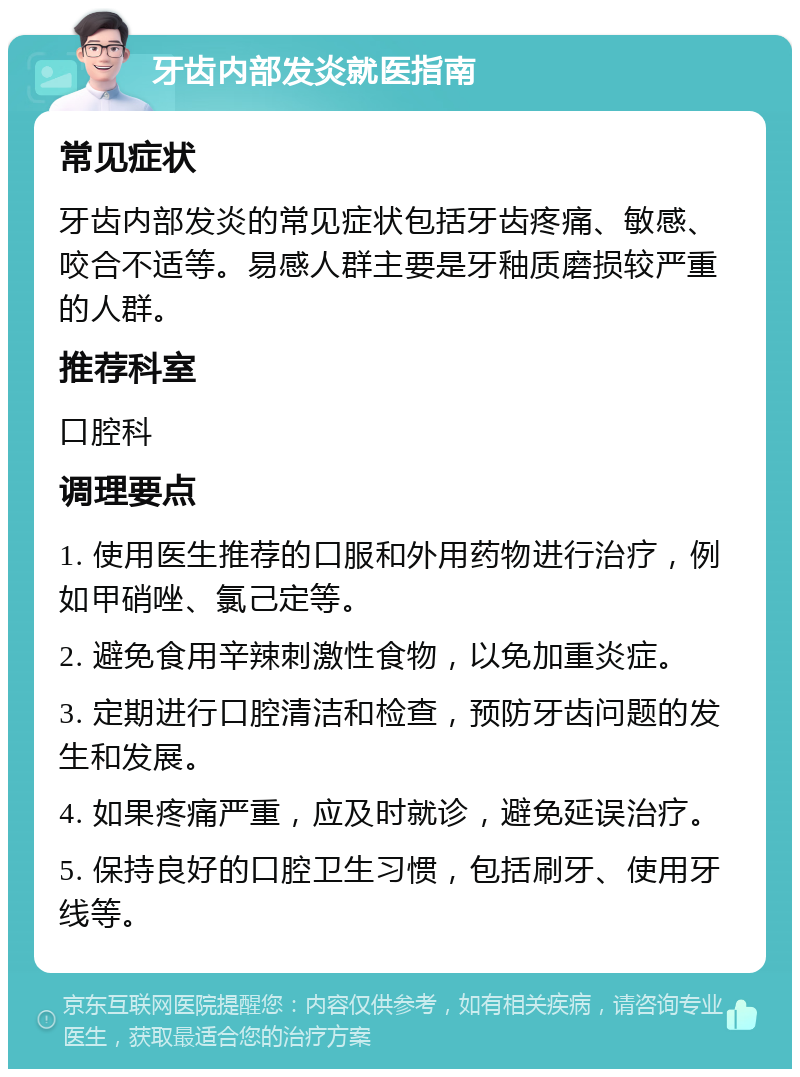 牙齿内部发炎就医指南 常见症状 牙齿内部发炎的常见症状包括牙齿疼痛、敏感、咬合不适等。易感人群主要是牙釉质磨损较严重的人群。 推荐科室 口腔科 调理要点 1. 使用医生推荐的口服和外用药物进行治疗，例如甲硝唑、氯己定等。 2. 避免食用辛辣刺激性食物，以免加重炎症。 3. 定期进行口腔清洁和检查，预防牙齿问题的发生和发展。 4. 如果疼痛严重，应及时就诊，避免延误治疗。 5. 保持良好的口腔卫生习惯，包括刷牙、使用牙线等。