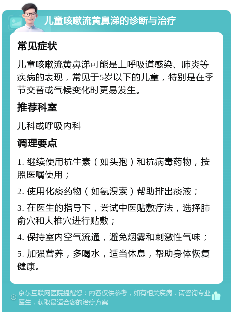 儿童咳嗽流黄鼻涕的诊断与治疗 常见症状 儿童咳嗽流黄鼻涕可能是上呼吸道感染、肺炎等疾病的表现，常见于5岁以下的儿童，特别是在季节交替或气候变化时更易发生。 推荐科室 儿科或呼吸内科 调理要点 1. 继续使用抗生素（如头孢）和抗病毒药物，按照医嘱使用； 2. 使用化痰药物（如氨溴索）帮助排出痰液； 3. 在医生的指导下，尝试中医贴敷疗法，选择肺俞穴和大椎穴进行贴敷； 4. 保持室内空气流通，避免烟雾和刺激性气味； 5. 加强营养，多喝水，适当休息，帮助身体恢复健康。