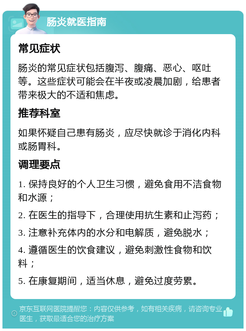 肠炎就医指南 常见症状 肠炎的常见症状包括腹泻、腹痛、恶心、呕吐等。这些症状可能会在半夜或凌晨加剧，给患者带来极大的不适和焦虑。 推荐科室 如果怀疑自己患有肠炎，应尽快就诊于消化内科或肠胃科。 调理要点 1. 保持良好的个人卫生习惯，避免食用不洁食物和水源； 2. 在医生的指导下，合理使用抗生素和止泻药； 3. 注意补充体内的水分和电解质，避免脱水； 4. 遵循医生的饮食建议，避免刺激性食物和饮料； 5. 在康复期间，适当休息，避免过度劳累。