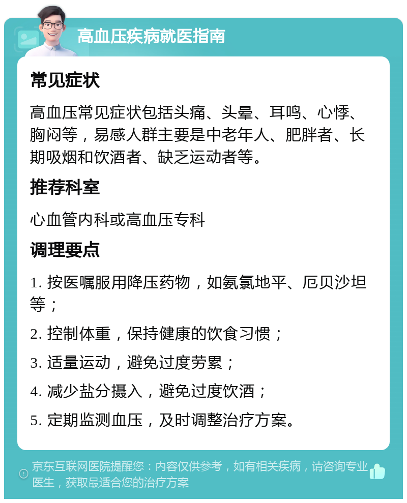 高血压疾病就医指南 常见症状 高血压常见症状包括头痛、头晕、耳鸣、心悸、胸闷等，易感人群主要是中老年人、肥胖者、长期吸烟和饮酒者、缺乏运动者等。 推荐科室 心血管内科或高血压专科 调理要点 1. 按医嘱服用降压药物，如氨氯地平、厄贝沙坦等； 2. 控制体重，保持健康的饮食习惯； 3. 适量运动，避免过度劳累； 4. 减少盐分摄入，避免过度饮酒； 5. 定期监测血压，及时调整治疗方案。