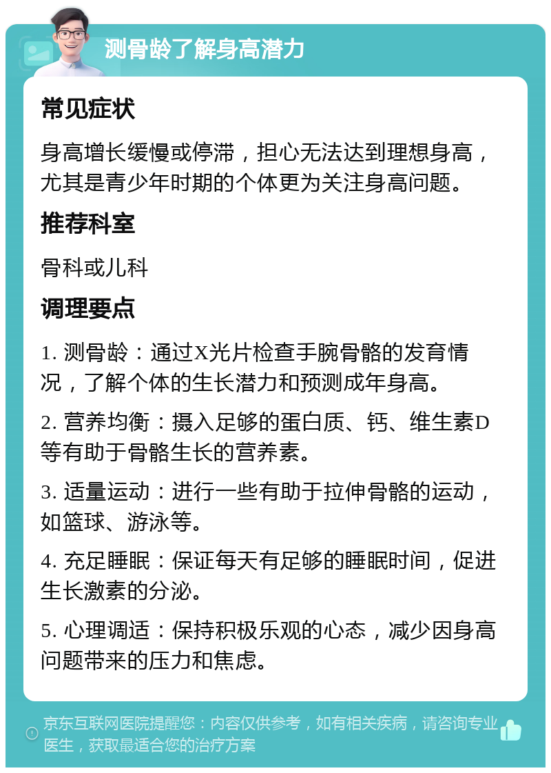 测骨龄了解身高潜力 常见症状 身高增长缓慢或停滞，担心无法达到理想身高，尤其是青少年时期的个体更为关注身高问题。 推荐科室 骨科或儿科 调理要点 1. 测骨龄：通过X光片检查手腕骨骼的发育情况，了解个体的生长潜力和预测成年身高。 2. 营养均衡：摄入足够的蛋白质、钙、维生素D等有助于骨骼生长的营养素。 3. 适量运动：进行一些有助于拉伸骨骼的运动，如篮球、游泳等。 4. 充足睡眠：保证每天有足够的睡眠时间，促进生长激素的分泌。 5. 心理调适：保持积极乐观的心态，减少因身高问题带来的压力和焦虑。