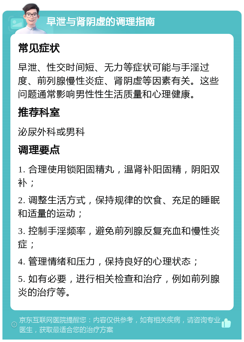 早泄与肾阴虚的调理指南 常见症状 早泄、性交时间短、无力等症状可能与手淫过度、前列腺慢性炎症、肾阴虚等因素有关。这些问题通常影响男性性生活质量和心理健康。 推荐科室 泌尿外科或男科 调理要点 1. 合理使用锁阳固精丸，温肾补阳固精，阴阳双补； 2. 调整生活方式，保持规律的饮食、充足的睡眠和适量的运动； 3. 控制手淫频率，避免前列腺反复充血和慢性炎症； 4. 管理情绪和压力，保持良好的心理状态； 5. 如有必要，进行相关检查和治疗，例如前列腺炎的治疗等。