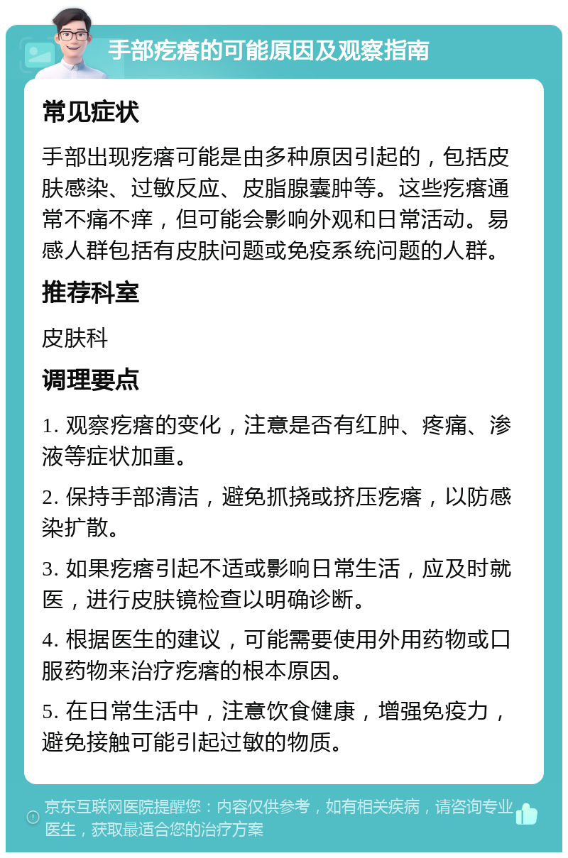 手部疙瘩的可能原因及观察指南 常见症状 手部出现疙瘩可能是由多种原因引起的，包括皮肤感染、过敏反应、皮脂腺囊肿等。这些疙瘩通常不痛不痒，但可能会影响外观和日常活动。易感人群包括有皮肤问题或免疫系统问题的人群。 推荐科室 皮肤科 调理要点 1. 观察疙瘩的变化，注意是否有红肿、疼痛、渗液等症状加重。 2. 保持手部清洁，避免抓挠或挤压疙瘩，以防感染扩散。 3. 如果疙瘩引起不适或影响日常生活，应及时就医，进行皮肤镜检查以明确诊断。 4. 根据医生的建议，可能需要使用外用药物或口服药物来治疗疙瘩的根本原因。 5. 在日常生活中，注意饮食健康，增强免疫力，避免接触可能引起过敏的物质。