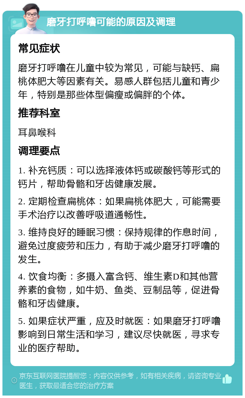 磨牙打呼噜可能的原因及调理 常见症状 磨牙打呼噜在儿童中较为常见，可能与缺钙、扁桃体肥大等因素有关。易感人群包括儿童和青少年，特别是那些体型偏瘦或偏胖的个体。 推荐科室 耳鼻喉科 调理要点 1. 补充钙质：可以选择液体钙或碳酸钙等形式的钙片，帮助骨骼和牙齿健康发展。 2. 定期检查扁桃体：如果扁桃体肥大，可能需要手术治疗以改善呼吸道通畅性。 3. 维持良好的睡眠习惯：保持规律的作息时间，避免过度疲劳和压力，有助于减少磨牙打呼噜的发生。 4. 饮食均衡：多摄入富含钙、维生素D和其他营养素的食物，如牛奶、鱼类、豆制品等，促进骨骼和牙齿健康。 5. 如果症状严重，应及时就医：如果磨牙打呼噜影响到日常生活和学习，建议尽快就医，寻求专业的医疗帮助。