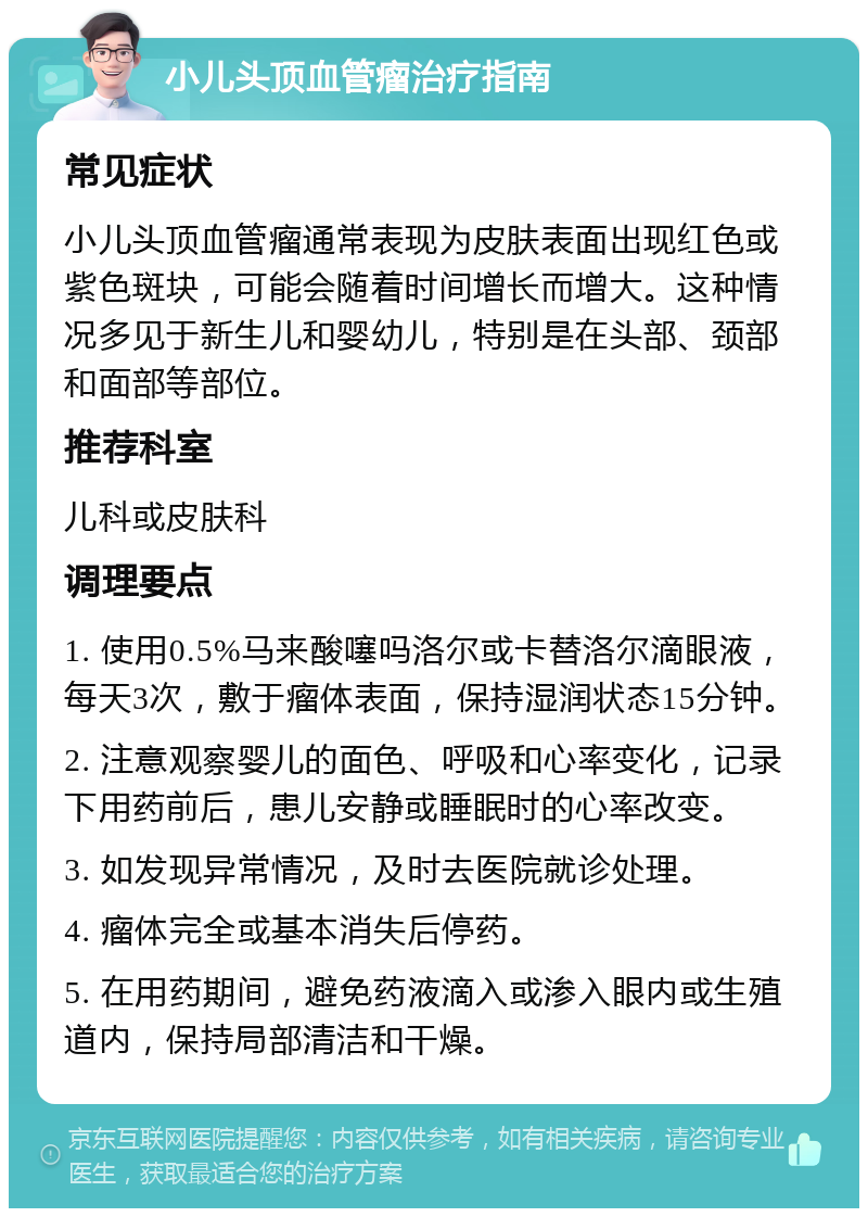 小儿头顶血管瘤治疗指南 常见症状 小儿头顶血管瘤通常表现为皮肤表面出现红色或紫色斑块，可能会随着时间增长而增大。这种情况多见于新生儿和婴幼儿，特别是在头部、颈部和面部等部位。 推荐科室 儿科或皮肤科 调理要点 1. 使用0.5%马来酸噻吗洛尔或卡替洛尔滴眼液，每天3次，敷于瘤体表面，保持湿润状态15分钟。 2. 注意观察婴儿的面色、呼吸和心率变化，记录下用药前后，患儿安静或睡眠时的心率改变。 3. 如发现异常情况，及时去医院就诊处理。 4. 瘤体完全或基本消失后停药。 5. 在用药期间，避免药液滴入或渗入眼内或生殖道内，保持局部清洁和干燥。