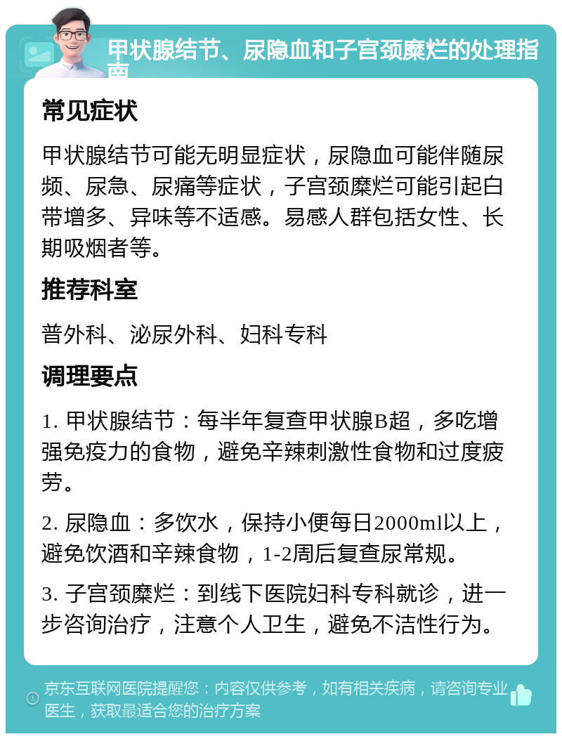 甲状腺结节、尿隐血和子宫颈糜烂的处理指南 常见症状 甲状腺结节可能无明显症状，尿隐血可能伴随尿频、尿急、尿痛等症状，子宫颈糜烂可能引起白带增多、异味等不适感。易感人群包括女性、长期吸烟者等。 推荐科室 普外科、泌尿外科、妇科专科 调理要点 1. 甲状腺结节：每半年复查甲状腺B超，多吃增强免疫力的食物，避免辛辣刺激性食物和过度疲劳。 2. 尿隐血：多饮水，保持小便每日2000ml以上，避免饮酒和辛辣食物，1-2周后复查尿常规。 3. 子宫颈糜烂：到线下医院妇科专科就诊，进一步咨询治疗，注意个人卫生，避免不洁性行为。