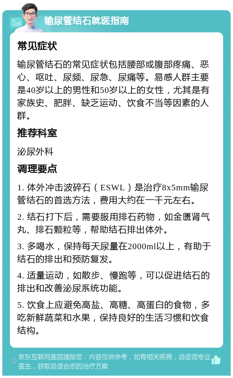 输尿管结石就医指南 常见症状 输尿管结石的常见症状包括腰部或腹部疼痛、恶心、呕吐、尿频、尿急、尿痛等。易感人群主要是40岁以上的男性和50岁以上的女性，尤其是有家族史、肥胖、缺乏运动、饮食不当等因素的人群。 推荐科室 泌尿外科 调理要点 1. 体外冲击波碎石（ESWL）是治疗8x5mm输尿管结石的首选方法，费用大约在一千元左右。 2. 结石打下后，需要服用排石药物，如金匮肾气丸、排石颗粒等，帮助结石排出体外。 3. 多喝水，保持每天尿量在2000ml以上，有助于结石的排出和预防复发。 4. 适量运动，如散步、慢跑等，可以促进结石的排出和改善泌尿系统功能。 5. 饮食上应避免高盐、高糖、高蛋白的食物，多吃新鲜蔬菜和水果，保持良好的生活习惯和饮食结构。