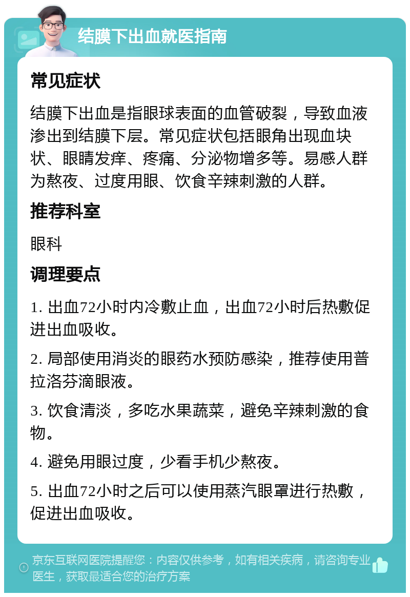 结膜下出血就医指南 常见症状 结膜下出血是指眼球表面的血管破裂，导致血液渗出到结膜下层。常见症状包括眼角出现血块状、眼睛发痒、疼痛、分泌物增多等。易感人群为熬夜、过度用眼、饮食辛辣刺激的人群。 推荐科室 眼科 调理要点 1. 出血72小时内冷敷止血，出血72小时后热敷促进出血吸收。 2. 局部使用消炎的眼药水预防感染，推荐使用普拉洛芬滴眼液。 3. 饮食清淡，多吃水果蔬菜，避免辛辣刺激的食物。 4. 避免用眼过度，少看手机少熬夜。 5. 出血72小时之后可以使用蒸汽眼罩进行热敷，促进出血吸收。