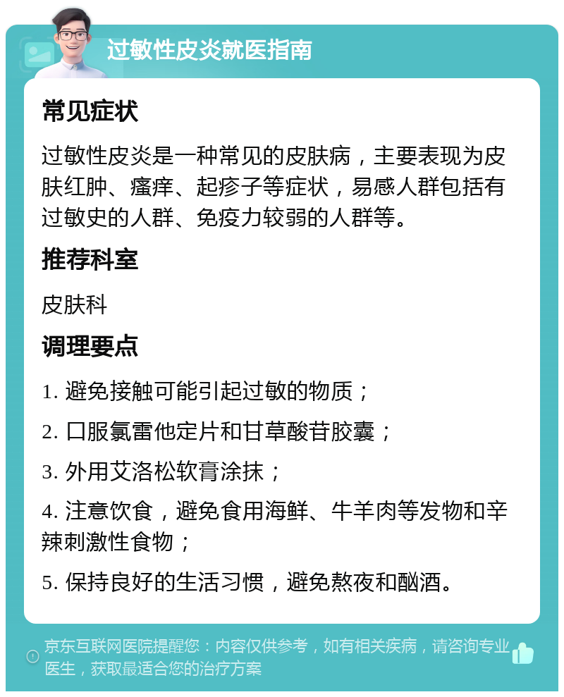 过敏性皮炎就医指南 常见症状 过敏性皮炎是一种常见的皮肤病，主要表现为皮肤红肿、瘙痒、起疹子等症状，易感人群包括有过敏史的人群、免疫力较弱的人群等。 推荐科室 皮肤科 调理要点 1. 避免接触可能引起过敏的物质； 2. 口服氯雷他定片和甘草酸苷胶囊； 3. 外用艾洛松软膏涂抹； 4. 注意饮食，避免食用海鲜、牛羊肉等发物和辛辣刺激性食物； 5. 保持良好的生活习惯，避免熬夜和酗酒。