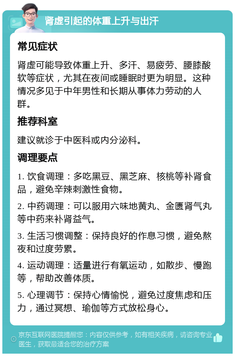 肾虚引起的体重上升与出汗 常见症状 肾虚可能导致体重上升、多汗、易疲劳、腰膝酸软等症状，尤其在夜间或睡眠时更为明显。这种情况多见于中年男性和长期从事体力劳动的人群。 推荐科室 建议就诊于中医科或内分泌科。 调理要点 1. 饮食调理：多吃黑豆、黑芝麻、核桃等补肾食品，避免辛辣刺激性食物。 2. 中药调理：可以服用六味地黄丸、金匮肾气丸等中药来补肾益气。 3. 生活习惯调整：保持良好的作息习惯，避免熬夜和过度劳累。 4. 运动调理：适量进行有氧运动，如散步、慢跑等，帮助改善体质。 5. 心理调节：保持心情愉悦，避免过度焦虑和压力，通过冥想、瑜伽等方式放松身心。