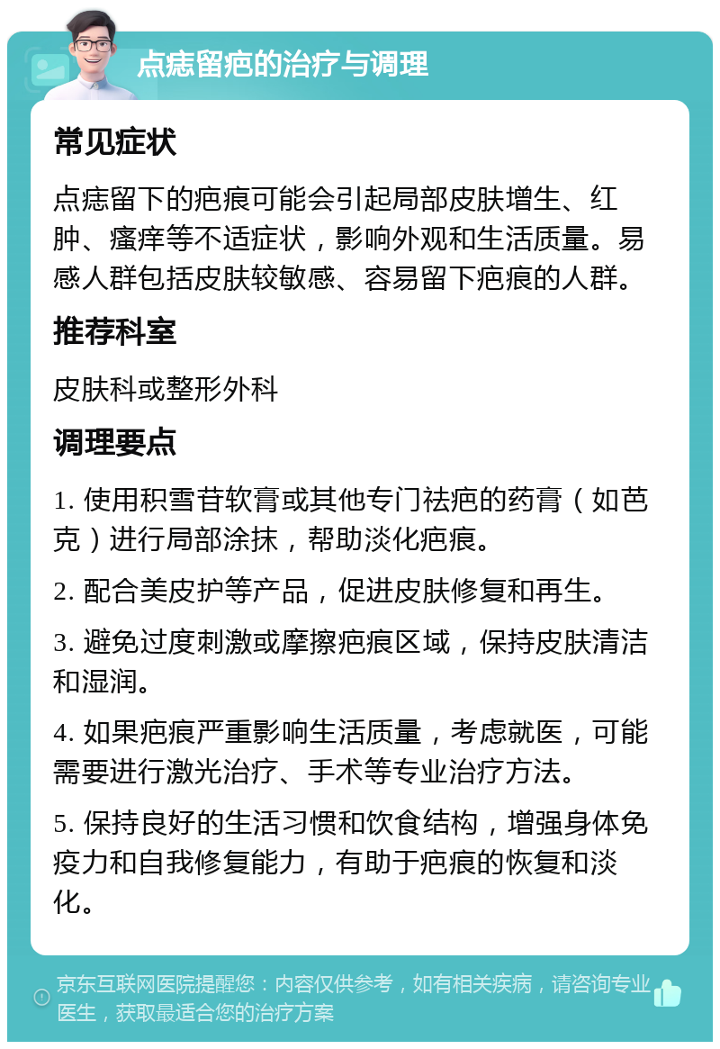 点痣留疤的治疗与调理 常见症状 点痣留下的疤痕可能会引起局部皮肤增生、红肿、瘙痒等不适症状，影响外观和生活质量。易感人群包括皮肤较敏感、容易留下疤痕的人群。 推荐科室 皮肤科或整形外科 调理要点 1. 使用积雪苷软膏或其他专门祛疤的药膏（如芭克）进行局部涂抹，帮助淡化疤痕。 2. 配合美皮护等产品，促进皮肤修复和再生。 3. 避免过度刺激或摩擦疤痕区域，保持皮肤清洁和湿润。 4. 如果疤痕严重影响生活质量，考虑就医，可能需要进行激光治疗、手术等专业治疗方法。 5. 保持良好的生活习惯和饮食结构，增强身体免疫力和自我修复能力，有助于疤痕的恢复和淡化。