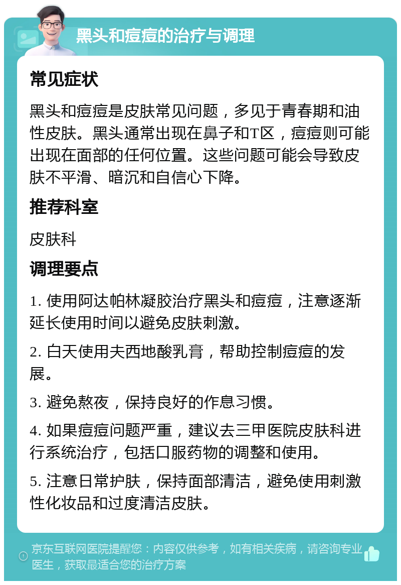 黑头和痘痘的治疗与调理 常见症状 黑头和痘痘是皮肤常见问题，多见于青春期和油性皮肤。黑头通常出现在鼻子和T区，痘痘则可能出现在面部的任何位置。这些问题可能会导致皮肤不平滑、暗沉和自信心下降。 推荐科室 皮肤科 调理要点 1. 使用阿达帕林凝胶治疗黑头和痘痘，注意逐渐延长使用时间以避免皮肤刺激。 2. 白天使用夫西地酸乳膏，帮助控制痘痘的发展。 3. 避免熬夜，保持良好的作息习惯。 4. 如果痘痘问题严重，建议去三甲医院皮肤科进行系统治疗，包括口服药物的调整和使用。 5. 注意日常护肤，保持面部清洁，避免使用刺激性化妆品和过度清洁皮肤。