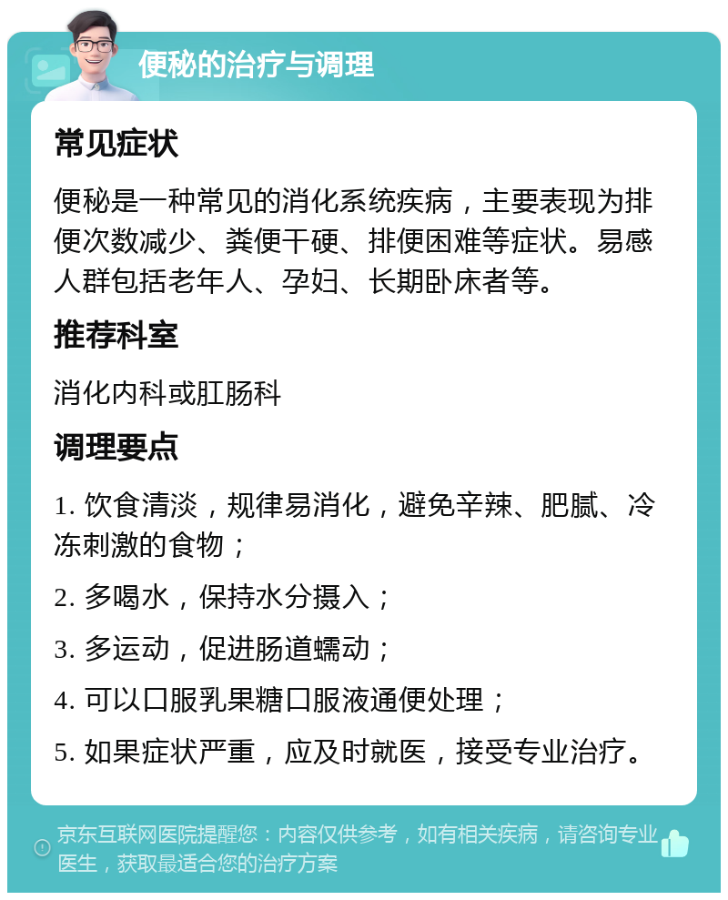 便秘的治疗与调理 常见症状 便秘是一种常见的消化系统疾病，主要表现为排便次数减少、粪便干硬、排便困难等症状。易感人群包括老年人、孕妇、长期卧床者等。 推荐科室 消化内科或肛肠科 调理要点 1. 饮食清淡，规律易消化，避免辛辣、肥腻、冷冻刺激的食物； 2. 多喝水，保持水分摄入； 3. 多运动，促进肠道蠕动； 4. 可以口服乳果糖口服液通便处理； 5. 如果症状严重，应及时就医，接受专业治疗。