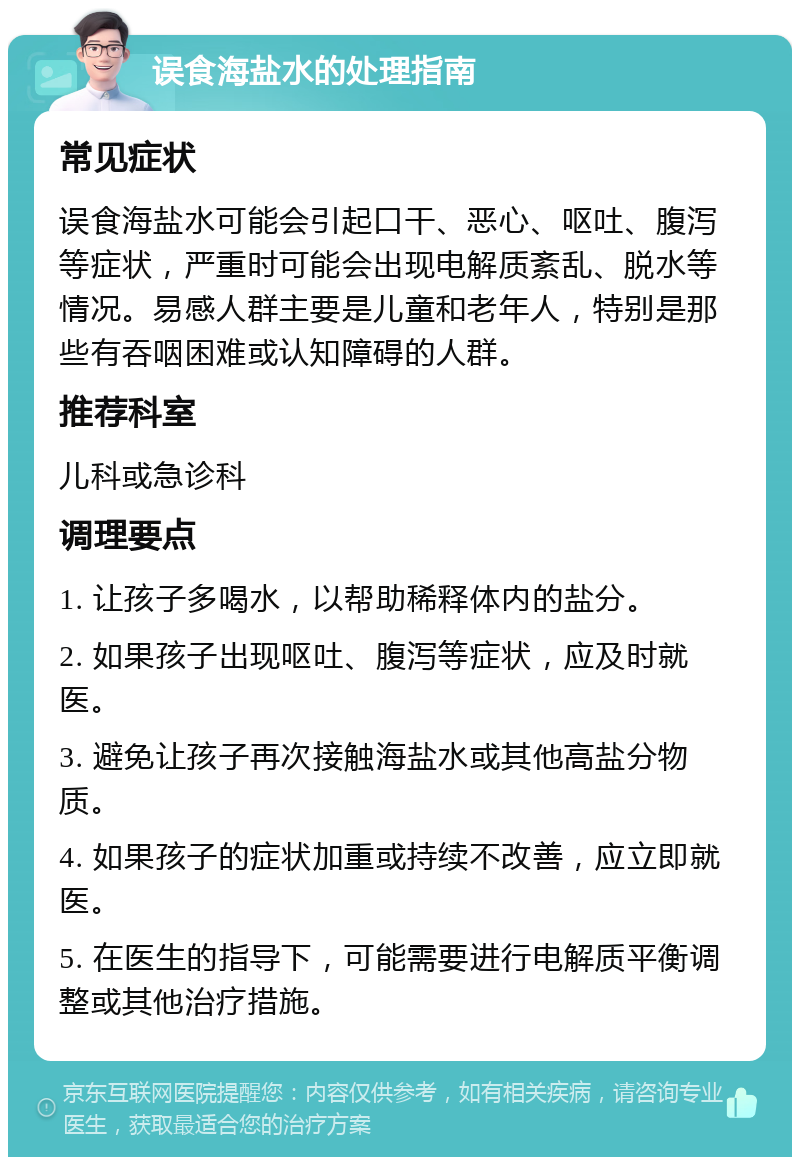 误食海盐水的处理指南 常见症状 误食海盐水可能会引起口干、恶心、呕吐、腹泻等症状，严重时可能会出现电解质紊乱、脱水等情况。易感人群主要是儿童和老年人，特别是那些有吞咽困难或认知障碍的人群。 推荐科室 儿科或急诊科 调理要点 1. 让孩子多喝水，以帮助稀释体内的盐分。 2. 如果孩子出现呕吐、腹泻等症状，应及时就医。 3. 避免让孩子再次接触海盐水或其他高盐分物质。 4. 如果孩子的症状加重或持续不改善，应立即就医。 5. 在医生的指导下，可能需要进行电解质平衡调整或其他治疗措施。