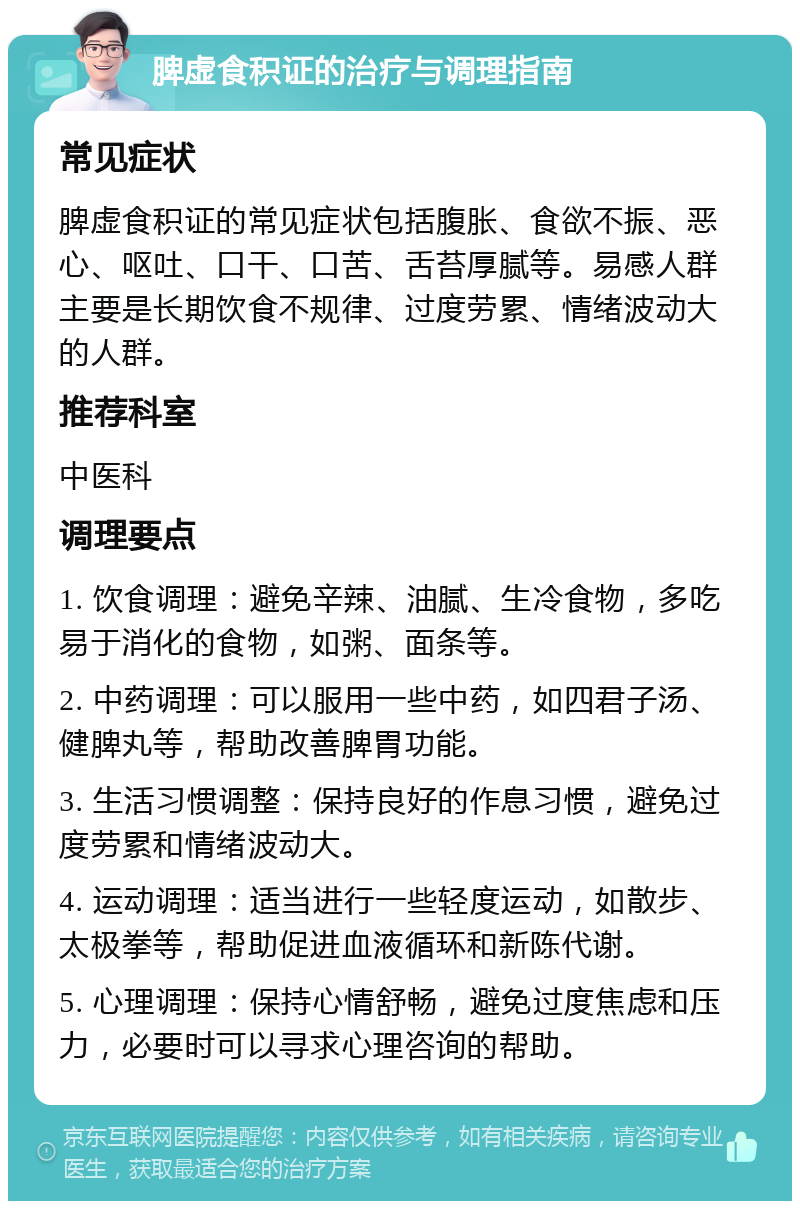 脾虚食积证的治疗与调理指南 常见症状 脾虚食积证的常见症状包括腹胀、食欲不振、恶心、呕吐、口干、口苦、舌苔厚腻等。易感人群主要是长期饮食不规律、过度劳累、情绪波动大的人群。 推荐科室 中医科 调理要点 1. 饮食调理：避免辛辣、油腻、生冷食物，多吃易于消化的食物，如粥、面条等。 2. 中药调理：可以服用一些中药，如四君子汤、健脾丸等，帮助改善脾胃功能。 3. 生活习惯调整：保持良好的作息习惯，避免过度劳累和情绪波动大。 4. 运动调理：适当进行一些轻度运动，如散步、太极拳等，帮助促进血液循环和新陈代谢。 5. 心理调理：保持心情舒畅，避免过度焦虑和压力，必要时可以寻求心理咨询的帮助。