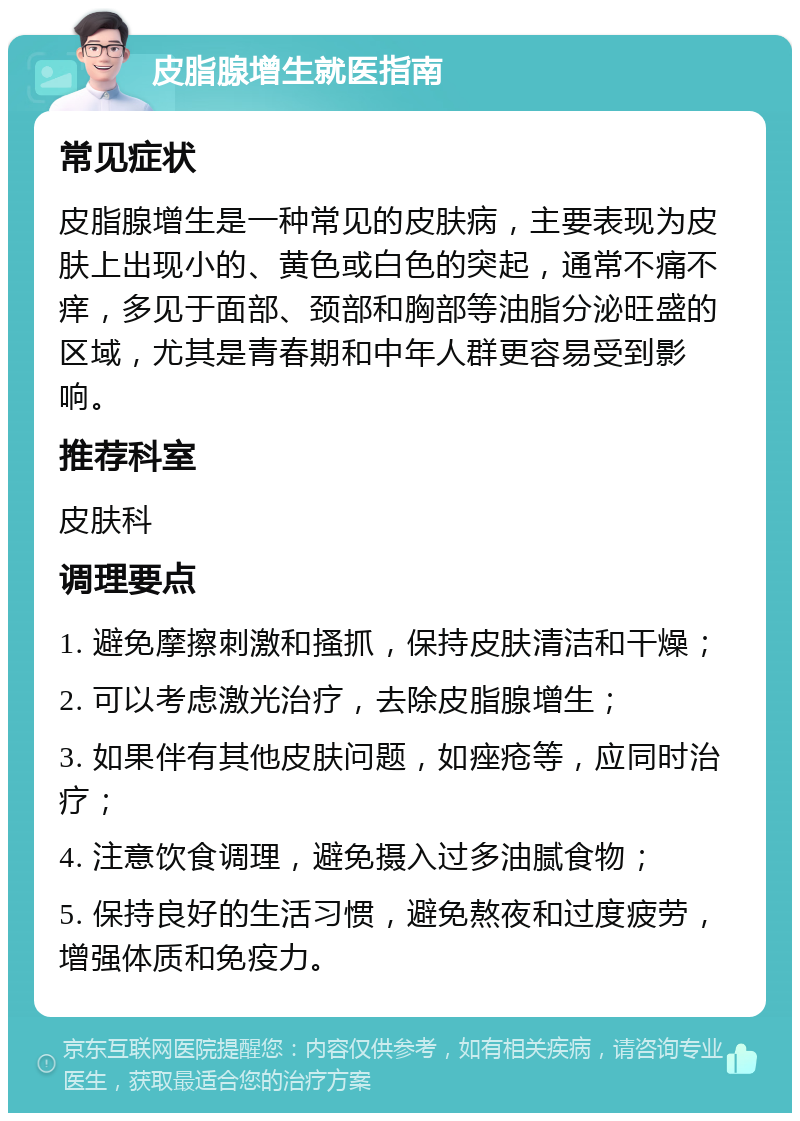 皮脂腺增生就医指南 常见症状 皮脂腺增生是一种常见的皮肤病，主要表现为皮肤上出现小的、黄色或白色的突起，通常不痛不痒，多见于面部、颈部和胸部等油脂分泌旺盛的区域，尤其是青春期和中年人群更容易受到影响。 推荐科室 皮肤科 调理要点 1. 避免摩擦刺激和搔抓，保持皮肤清洁和干燥； 2. 可以考虑激光治疗，去除皮脂腺增生； 3. 如果伴有其他皮肤问题，如痤疮等，应同时治疗； 4. 注意饮食调理，避免摄入过多油腻食物； 5. 保持良好的生活习惯，避免熬夜和过度疲劳，增强体质和免疫力。