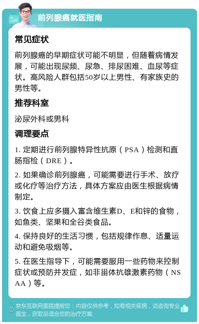 前列腺癌就医指南 常见症状 前列腺癌的早期症状可能不明显，但随着病情发展，可能出现尿频、尿急、排尿困难、血尿等症状。高风险人群包括50岁以上男性、有家族史的男性等。 推荐科室 泌尿外科或男科 调理要点 1. 定期进行前列腺特异性抗原（PSA）检测和直肠指检（DRE）。 2. 如果确诊前列腺癌，可能需要进行手术、放疗或化疗等治疗方法，具体方案应由医生根据病情制定。 3. 饮食上应多摄入富含维生素D、E和锌的食物，如鱼类、坚果和全谷类食品。 4. 保持良好的生活习惯，包括规律作息、适量运动和避免吸烟等。 5. 在医生指导下，可能需要服用一些药物来控制症状或预防并发症，如非甾体抗雄激素药物（NSAA）等。