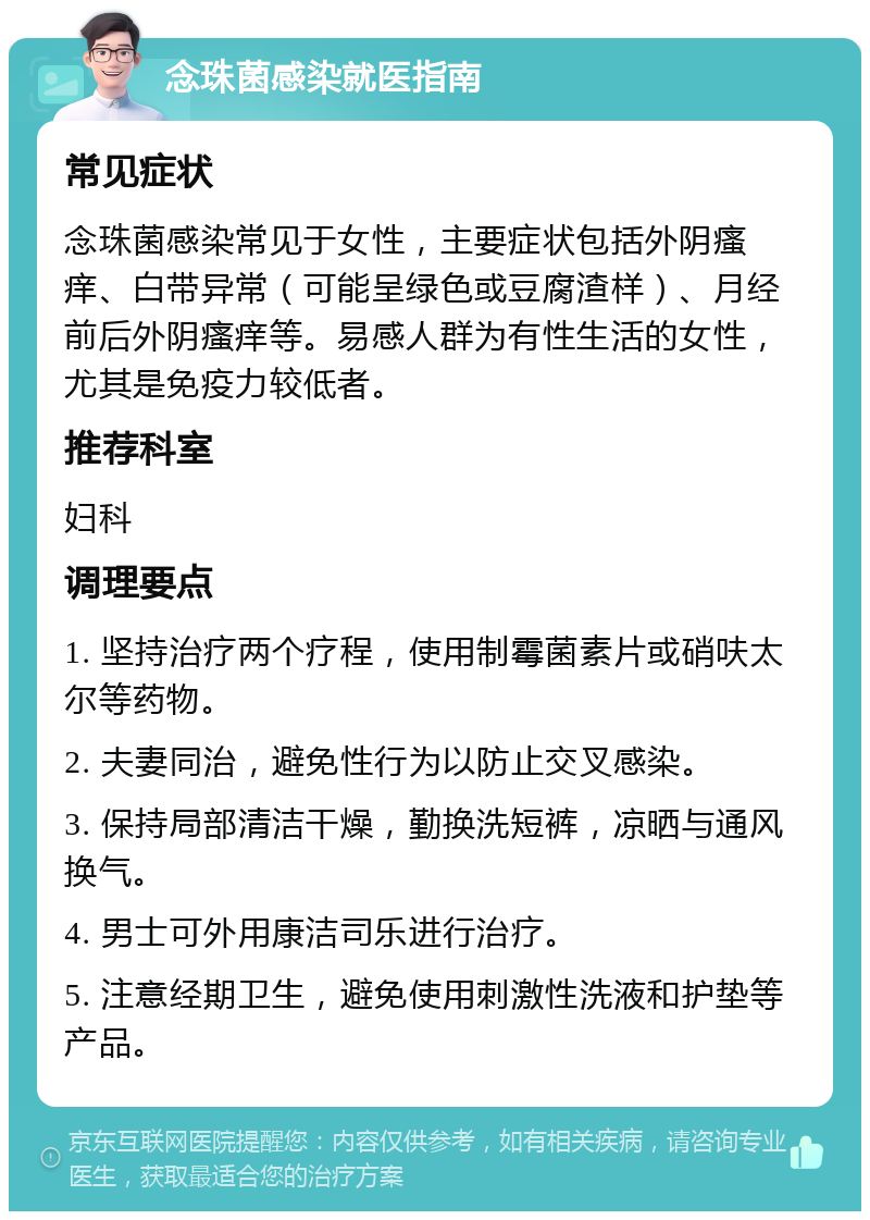 念珠菌感染就医指南 常见症状 念珠菌感染常见于女性，主要症状包括外阴瘙痒、白带异常（可能呈绿色或豆腐渣样）、月经前后外阴瘙痒等。易感人群为有性生活的女性，尤其是免疫力较低者。 推荐科室 妇科 调理要点 1. 坚持治疗两个疗程，使用制霉菌素片或硝呋太尔等药物。 2. 夫妻同治，避免性行为以防止交叉感染。 3. 保持局部清洁干燥，勤换洗短裤，凉晒与通风换气。 4. 男士可外用康洁司乐进行治疗。 5. 注意经期卫生，避免使用刺激性洗液和护垫等产品。