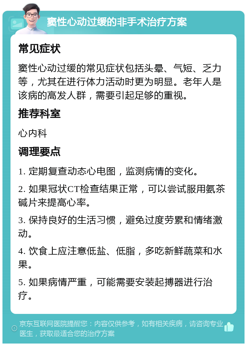 窦性心动过缓的非手术治疗方案 常见症状 窦性心动过缓的常见症状包括头晕、气短、乏力等，尤其在进行体力活动时更为明显。老年人是该病的高发人群，需要引起足够的重视。 推荐科室 心内科 调理要点 1. 定期复查动态心电图，监测病情的变化。 2. 如果冠状CT检查结果正常，可以尝试服用氨茶碱片来提高心率。 3. 保持良好的生活习惯，避免过度劳累和情绪激动。 4. 饮食上应注意低盐、低脂，多吃新鲜蔬菜和水果。 5. 如果病情严重，可能需要安装起搏器进行治疗。