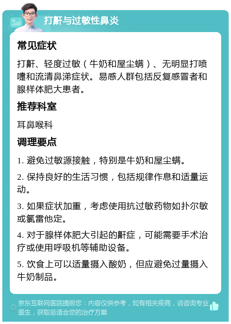 打鼾与过敏性鼻炎 常见症状 打鼾、轻度过敏（牛奶和屋尘螨）、无明显打喷嚏和流清鼻涕症状。易感人群包括反复感冒者和腺样体肥大患者。 推荐科室 耳鼻喉科 调理要点 1. 避免过敏源接触，特别是牛奶和屋尘螨。 2. 保持良好的生活习惯，包括规律作息和适量运动。 3. 如果症状加重，考虑使用抗过敏药物如扑尔敏或氯雷他定。 4. 对于腺样体肥大引起的鼾症，可能需要手术治疗或使用呼吸机等辅助设备。 5. 饮食上可以适量摄入酸奶，但应避免过量摄入牛奶制品。