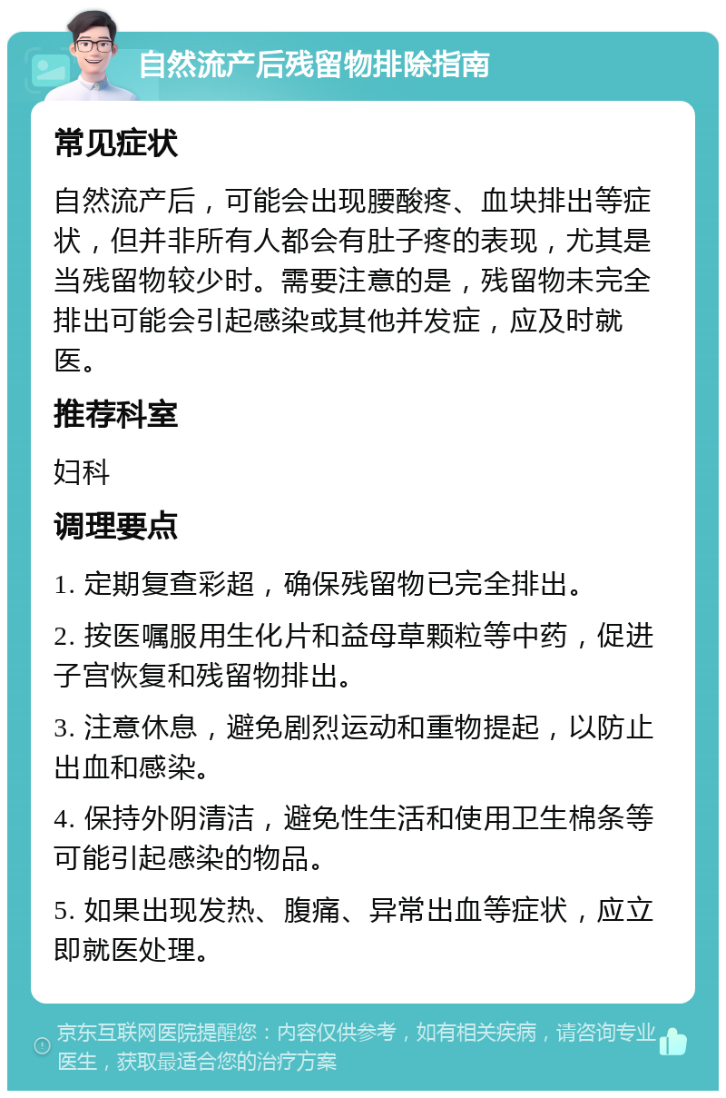 自然流产后残留物排除指南 常见症状 自然流产后，可能会出现腰酸疼、血块排出等症状，但并非所有人都会有肚子疼的表现，尤其是当残留物较少时。需要注意的是，残留物未完全排出可能会引起感染或其他并发症，应及时就医。 推荐科室 妇科 调理要点 1. 定期复查彩超，确保残留物已完全排出。 2. 按医嘱服用生化片和益母草颗粒等中药，促进子宫恢复和残留物排出。 3. 注意休息，避免剧烈运动和重物提起，以防止出血和感染。 4. 保持外阴清洁，避免性生活和使用卫生棉条等可能引起感染的物品。 5. 如果出现发热、腹痛、异常出血等症状，应立即就医处理。