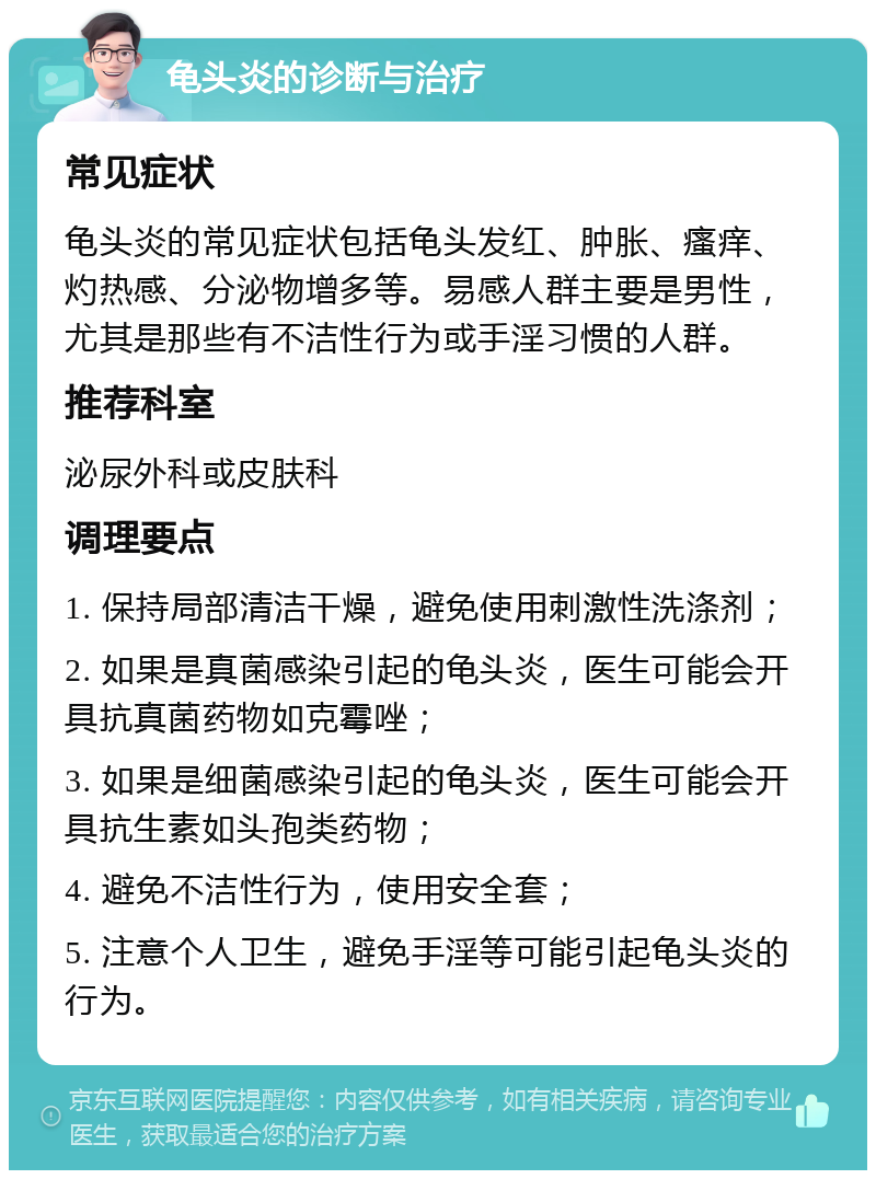 龟头炎的诊断与治疗 常见症状 龟头炎的常见症状包括龟头发红、肿胀、瘙痒、灼热感、分泌物增多等。易感人群主要是男性，尤其是那些有不洁性行为或手淫习惯的人群。 推荐科室 泌尿外科或皮肤科 调理要点 1. 保持局部清洁干燥，避免使用刺激性洗涤剂； 2. 如果是真菌感染引起的龟头炎，医生可能会开具抗真菌药物如克霉唑； 3. 如果是细菌感染引起的龟头炎，医生可能会开具抗生素如头孢类药物； 4. 避免不洁性行为，使用安全套； 5. 注意个人卫生，避免手淫等可能引起龟头炎的行为。