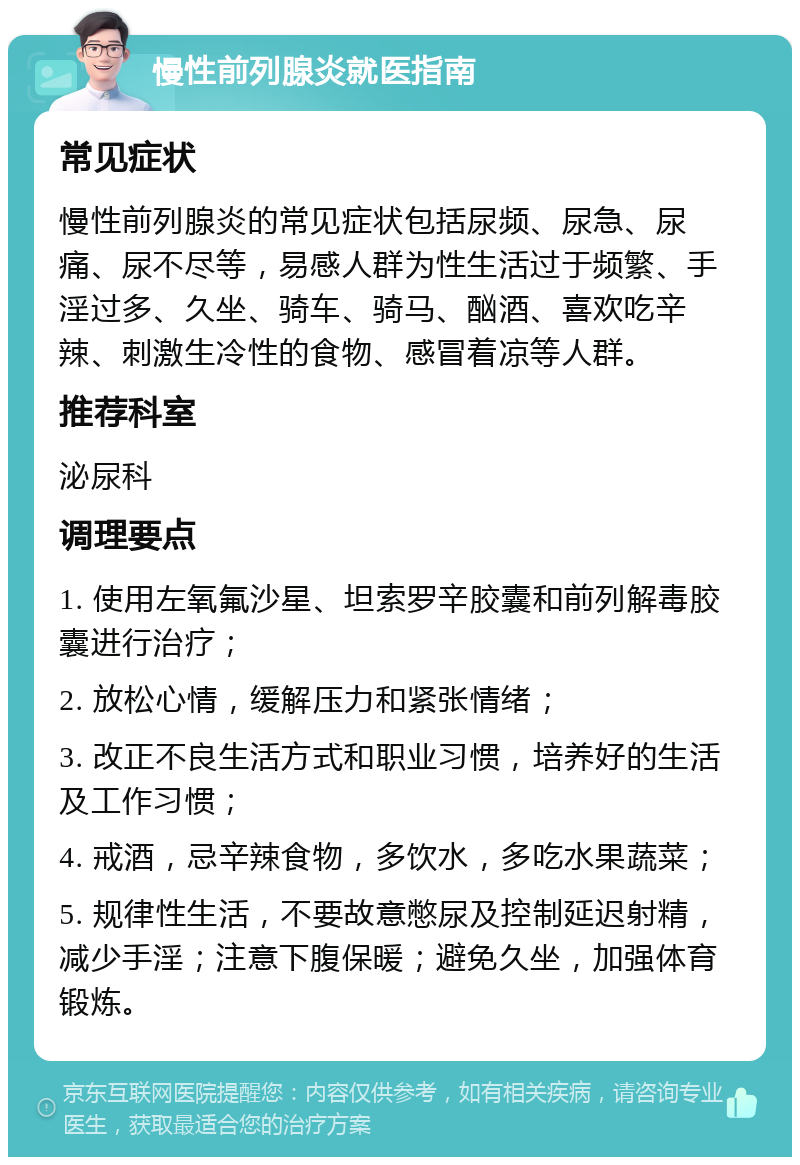 慢性前列腺炎就医指南 常见症状 慢性前列腺炎的常见症状包括尿频、尿急、尿痛、尿不尽等，易感人群为性生活过于频繁、手淫过多、久坐、骑车、骑马、酗酒、喜欢吃辛辣、刺激生冷性的食物、感冒着凉等人群。 推荐科室 泌尿科 调理要点 1. 使用左氧氟沙星、坦索罗辛胶囊和前列解毒胶囊进行治疗； 2. 放松心情，缓解压力和紧张情绪； 3. 改正不良生活方式和职业习惯，培养好的生活及工作习惯； 4. 戒酒，忌辛辣食物，多饮水，多吃水果蔬菜； 5. 规律性生活，不要故意憋尿及控制延迟射精，减少手淫；注意下腹保暖；避免久坐，加强体育锻炼。