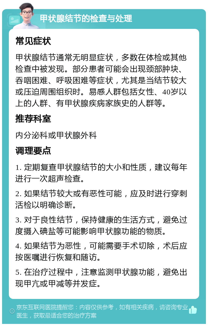 甲状腺结节的检查与处理 常见症状 甲状腺结节通常无明显症状，多数在体检或其他检查中被发现。部分患者可能会出现颈部肿块、吞咽困难、呼吸困难等症状，尤其是当结节较大或压迫周围组织时。易感人群包括女性、40岁以上的人群、有甲状腺疾病家族史的人群等。 推荐科室 内分泌科或甲状腺外科 调理要点 1. 定期复查甲状腺结节的大小和性质，建议每年进行一次超声检查。 2. 如果结节较大或有恶性可能，应及时进行穿刺活检以明确诊断。 3. 对于良性结节，保持健康的生活方式，避免过度摄入碘盐等可能影响甲状腺功能的物质。 4. 如果结节为恶性，可能需要手术切除，术后应按医嘱进行恢复和随访。 5. 在治疗过程中，注意监测甲状腺功能，避免出现甲亢或甲减等并发症。