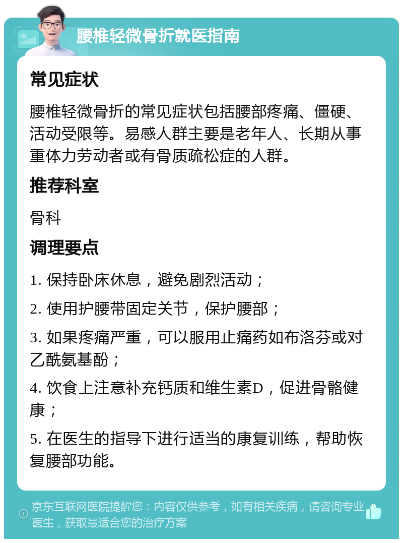 腰椎轻微骨折就医指南 常见症状 腰椎轻微骨折的常见症状包括腰部疼痛、僵硬、活动受限等。易感人群主要是老年人、长期从事重体力劳动者或有骨质疏松症的人群。 推荐科室 骨科 调理要点 1. 保持卧床休息，避免剧烈活动； 2. 使用护腰带固定关节，保护腰部； 3. 如果疼痛严重，可以服用止痛药如布洛芬或对乙酰氨基酚； 4. 饮食上注意补充钙质和维生素D，促进骨骼健康； 5. 在医生的指导下进行适当的康复训练，帮助恢复腰部功能。