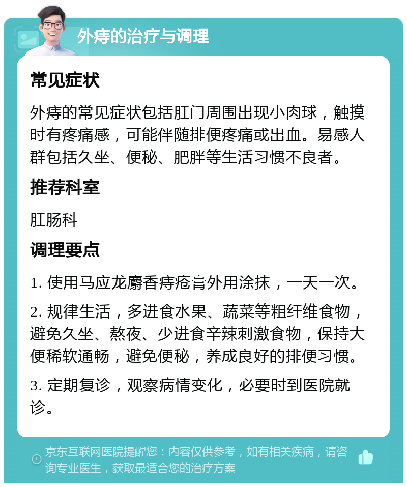 外痔的治疗与调理 常见症状 外痔的常见症状包括肛门周围出现小肉球，触摸时有疼痛感，可能伴随排便疼痛或出血。易感人群包括久坐、便秘、肥胖等生活习惯不良者。 推荐科室 肛肠科 调理要点 1. 使用马应龙麝香痔疮膏外用涂抹，一天一次。 2. 规律生活，多进食水果、蔬菜等粗纤维食物，避免久坐、熬夜、少进食辛辣刺激食物，保持大便稀软通畅，避免便秘，养成良好的排便习惯。 3. 定期复诊，观察病情变化，必要时到医院就诊。