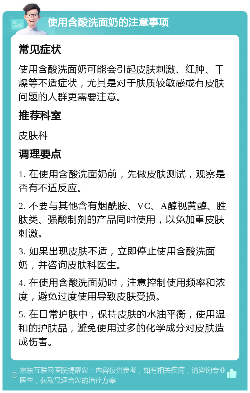 使用含酸洗面奶的注意事项 常见症状 使用含酸洗面奶可能会引起皮肤刺激、红肿、干燥等不适症状，尤其是对于肤质较敏感或有皮肤问题的人群更需要注意。 推荐科室 皮肤科 调理要点 1. 在使用含酸洗面奶前，先做皮肤测试，观察是否有不适反应。 2. 不要与其他含有烟酰胺、VC、A醇视黄醇、胜肽类、强酸制剂的产品同时使用，以免加重皮肤刺激。 3. 如果出现皮肤不适，立即停止使用含酸洗面奶，并咨询皮肤科医生。 4. 在使用含酸洗面奶时，注意控制使用频率和浓度，避免过度使用导致皮肤受损。 5. 在日常护肤中，保持皮肤的水油平衡，使用温和的护肤品，避免使用过多的化学成分对皮肤造成伤害。