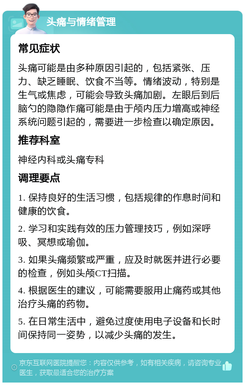 头痛与情绪管理 常见症状 头痛可能是由多种原因引起的，包括紧张、压力、缺乏睡眠、饮食不当等。情绪波动，特别是生气或焦虑，可能会导致头痛加剧。左眼后到后脑勺的隐隐作痛可能是由于颅内压力增高或神经系统问题引起的，需要进一步检查以确定原因。 推荐科室 神经内科或头痛专科 调理要点 1. 保持良好的生活习惯，包括规律的作息时间和健康的饮食。 2. 学习和实践有效的压力管理技巧，例如深呼吸、冥想或瑜伽。 3. 如果头痛频繁或严重，应及时就医并进行必要的检查，例如头颅CT扫描。 4. 根据医生的建议，可能需要服用止痛药或其他治疗头痛的药物。 5. 在日常生活中，避免过度使用电子设备和长时间保持同一姿势，以减少头痛的发生。