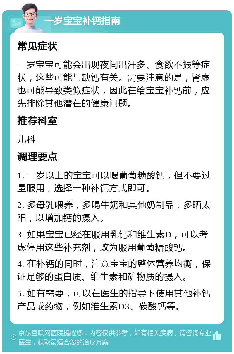 一岁宝宝补钙指南 常见症状 一岁宝宝可能会出现夜间出汗多、食欲不振等症状，这些可能与缺钙有关。需要注意的是，肾虚也可能导致类似症状，因此在给宝宝补钙前，应先排除其他潜在的健康问题。 推荐科室 儿科 调理要点 1. 一岁以上的宝宝可以喝葡萄糖酸钙，但不要过量服用，选择一种补钙方式即可。 2. 多母乳喂养，多喝牛奶和其他奶制品，多晒太阳，以增加钙的摄入。 3. 如果宝宝已经在服用乳钙和维生素D，可以考虑停用这些补充剂，改为服用葡萄糖酸钙。 4. 在补钙的同时，注意宝宝的整体营养均衡，保证足够的蛋白质、维生素和矿物质的摄入。 5. 如有需要，可以在医生的指导下使用其他补钙产品或药物，例如维生素D3、碳酸钙等。