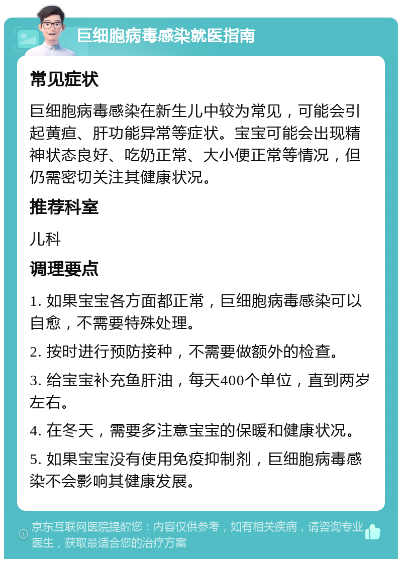 巨细胞病毒感染就医指南 常见症状 巨细胞病毒感染在新生儿中较为常见，可能会引起黄疸、肝功能异常等症状。宝宝可能会出现精神状态良好、吃奶正常、大小便正常等情况，但仍需密切关注其健康状况。 推荐科室 儿科 调理要点 1. 如果宝宝各方面都正常，巨细胞病毒感染可以自愈，不需要特殊处理。 2. 按时进行预防接种，不需要做额外的检查。 3. 给宝宝补充鱼肝油，每天400个单位，直到两岁左右。 4. 在冬天，需要多注意宝宝的保暖和健康状况。 5. 如果宝宝没有使用免疫抑制剂，巨细胞病毒感染不会影响其健康发展。