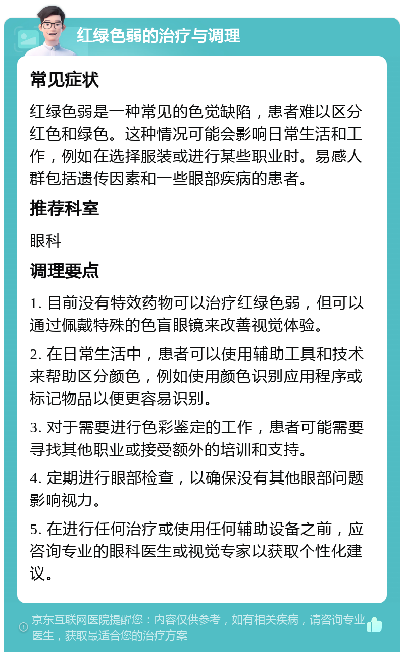 红绿色弱的治疗与调理 常见症状 红绿色弱是一种常见的色觉缺陷，患者难以区分红色和绿色。这种情况可能会影响日常生活和工作，例如在选择服装或进行某些职业时。易感人群包括遗传因素和一些眼部疾病的患者。 推荐科室 眼科 调理要点 1. 目前没有特效药物可以治疗红绿色弱，但可以通过佩戴特殊的色盲眼镜来改善视觉体验。 2. 在日常生活中，患者可以使用辅助工具和技术来帮助区分颜色，例如使用颜色识别应用程序或标记物品以便更容易识别。 3. 对于需要进行色彩鉴定的工作，患者可能需要寻找其他职业或接受额外的培训和支持。 4. 定期进行眼部检查，以确保没有其他眼部问题影响视力。 5. 在进行任何治疗或使用任何辅助设备之前，应咨询专业的眼科医生或视觉专家以获取个性化建议。