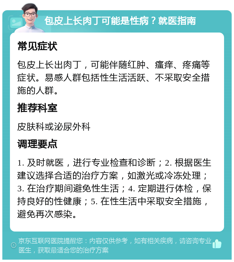 包皮上长肉丁可能是性病？就医指南 常见症状 包皮上长出肉丁，可能伴随红肿、瘙痒、疼痛等症状。易感人群包括性生活活跃、不采取安全措施的人群。 推荐科室 皮肤科或泌尿外科 调理要点 1. 及时就医，进行专业检查和诊断；2. 根据医生建议选择合适的治疗方案，如激光或冷冻处理；3. 在治疗期间避免性生活；4. 定期进行体检，保持良好的性健康；5. 在性生活中采取安全措施，避免再次感染。