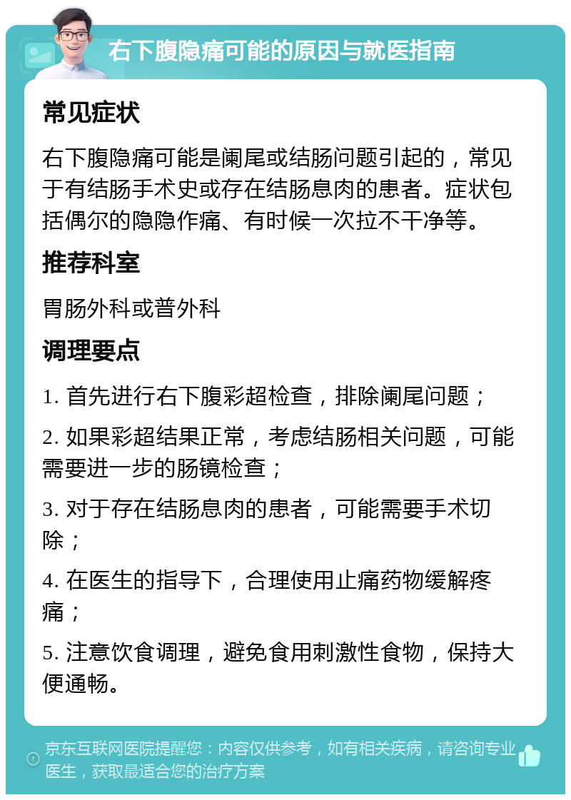 右下腹隐痛可能的原因与就医指南 常见症状 右下腹隐痛可能是阑尾或结肠问题引起的，常见于有结肠手术史或存在结肠息肉的患者。症状包括偶尔的隐隐作痛、有时候一次拉不干净等。 推荐科室 胃肠外科或普外科 调理要点 1. 首先进行右下腹彩超检查，排除阑尾问题； 2. 如果彩超结果正常，考虑结肠相关问题，可能需要进一步的肠镜检查； 3. 对于存在结肠息肉的患者，可能需要手术切除； 4. 在医生的指导下，合理使用止痛药物缓解疼痛； 5. 注意饮食调理，避免食用刺激性食物，保持大便通畅。