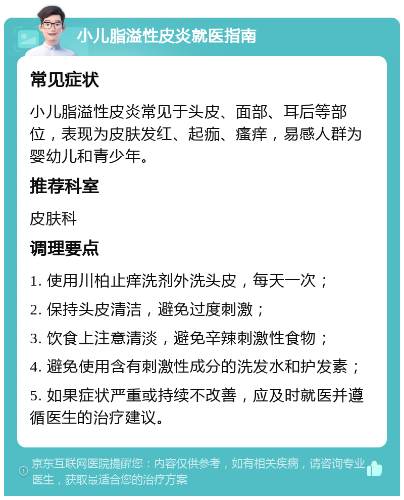 小儿脂溢性皮炎就医指南 常见症状 小儿脂溢性皮炎常见于头皮、面部、耳后等部位，表现为皮肤发红、起痂、瘙痒，易感人群为婴幼儿和青少年。 推荐科室 皮肤科 调理要点 1. 使用川柏止痒洗剂外洗头皮，每天一次； 2. 保持头皮清洁，避免过度刺激； 3. 饮食上注意清淡，避免辛辣刺激性食物； 4. 避免使用含有刺激性成分的洗发水和护发素； 5. 如果症状严重或持续不改善，应及时就医并遵循医生的治疗建议。