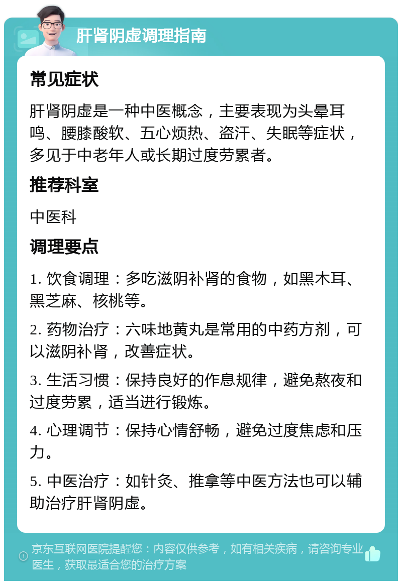 肝肾阴虚调理指南 常见症状 肝肾阴虚是一种中医概念，主要表现为头晕耳鸣、腰膝酸软、五心烦热、盗汗、失眠等症状，多见于中老年人或长期过度劳累者。 推荐科室 中医科 调理要点 1. 饮食调理：多吃滋阴补肾的食物，如黑木耳、黑芝麻、核桃等。 2. 药物治疗：六味地黄丸是常用的中药方剂，可以滋阴补肾，改善症状。 3. 生活习惯：保持良好的作息规律，避免熬夜和过度劳累，适当进行锻炼。 4. 心理调节：保持心情舒畅，避免过度焦虑和压力。 5. 中医治疗：如针灸、推拿等中医方法也可以辅助治疗肝肾阴虚。