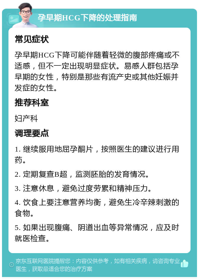 孕早期HCG下降的处理指南 常见症状 孕早期HCG下降可能伴随着轻微的腹部疼痛或不适感，但不一定出现明显症状。易感人群包括孕早期的女性，特别是那些有流产史或其他妊娠并发症的女性。 推荐科室 妇产科 调理要点 1. 继续服用地屈孕酮片，按照医生的建议进行用药。 2. 定期复查B超，监测胚胎的发育情况。 3. 注意休息，避免过度劳累和精神压力。 4. 饮食上要注意营养均衡，避免生冷辛辣刺激的食物。 5. 如果出现腹痛、阴道出血等异常情况，应及时就医检查。