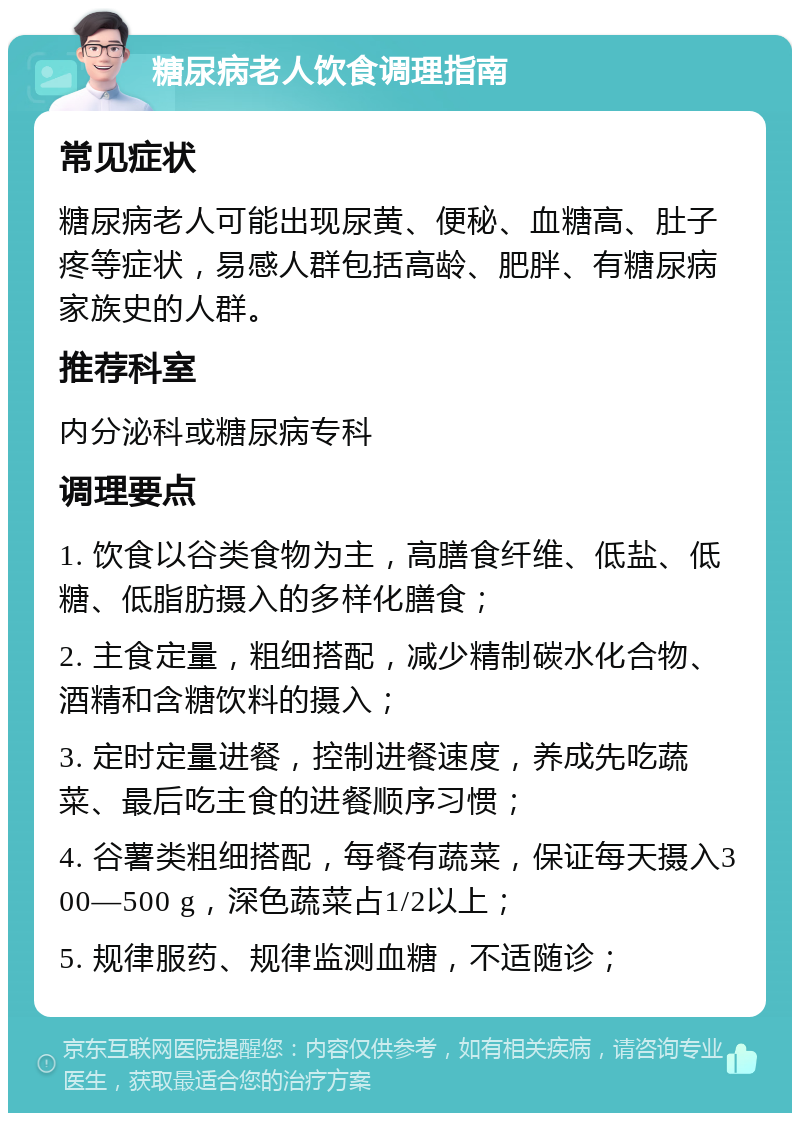 糖尿病老人饮食调理指南 常见症状 糖尿病老人可能出现尿黄、便秘、血糖高、肚子疼等症状，易感人群包括高龄、肥胖、有糖尿病家族史的人群。 推荐科室 内分泌科或糖尿病专科 调理要点 1. 饮食以谷类食物为主，高膳食纤维、低盐、低糖、低脂肪摄入的多样化膳食； 2. 主食定量，粗细搭配，减少精制碳水化合物、酒精和含糖饮料的摄入； 3. 定时定量进餐，控制进餐速度，养成先吃蔬菜、最后吃主食的进餐顺序习惯； 4. 谷薯类粗细搭配，每餐有蔬菜，保证每天摄入300—500 g，深色蔬菜占1/2以上； 5. 规律服药、规律监测血糖，不适随诊；