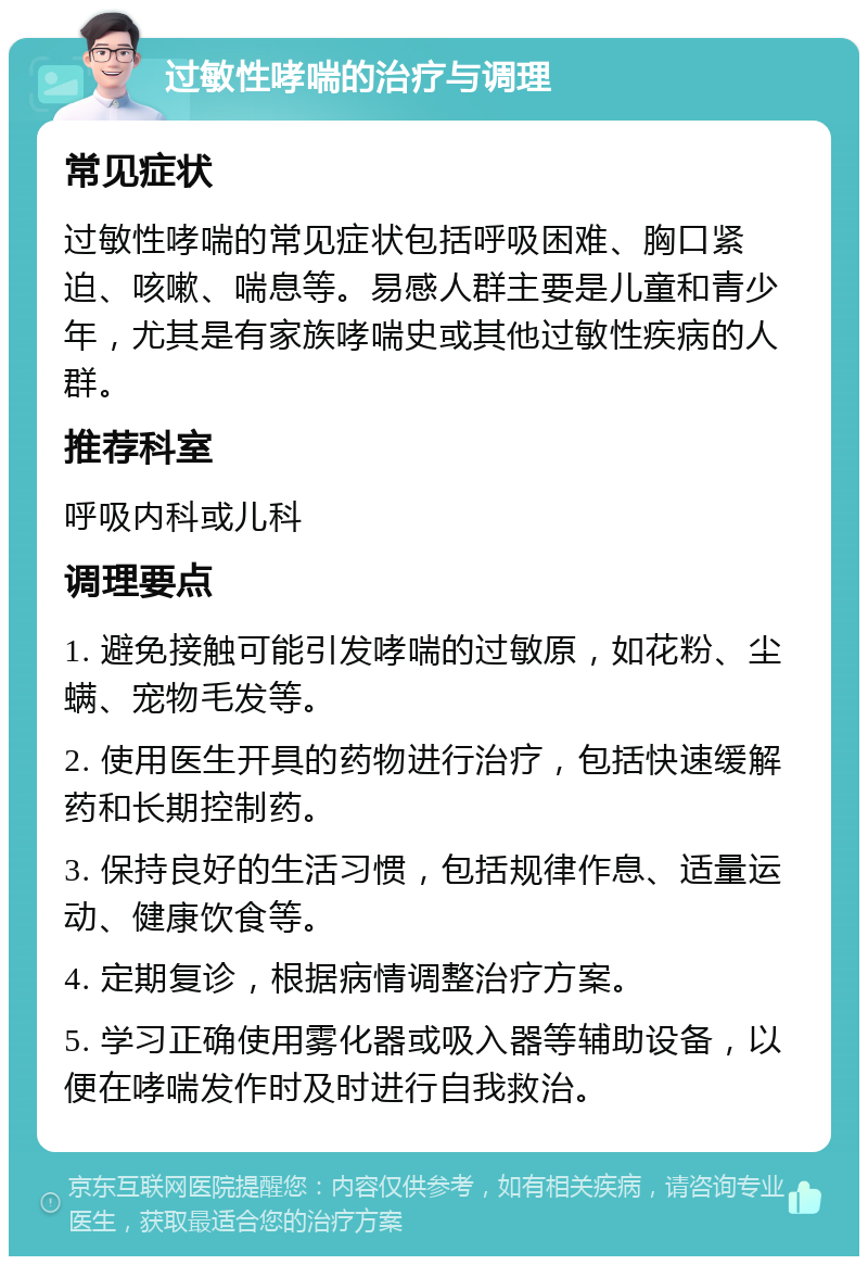 过敏性哮喘的治疗与调理 常见症状 过敏性哮喘的常见症状包括呼吸困难、胸口紧迫、咳嗽、喘息等。易感人群主要是儿童和青少年，尤其是有家族哮喘史或其他过敏性疾病的人群。 推荐科室 呼吸内科或儿科 调理要点 1. 避免接触可能引发哮喘的过敏原，如花粉、尘螨、宠物毛发等。 2. 使用医生开具的药物进行治疗，包括快速缓解药和长期控制药。 3. 保持良好的生活习惯，包括规律作息、适量运动、健康饮食等。 4. 定期复诊，根据病情调整治疗方案。 5. 学习正确使用雾化器或吸入器等辅助设备，以便在哮喘发作时及时进行自我救治。