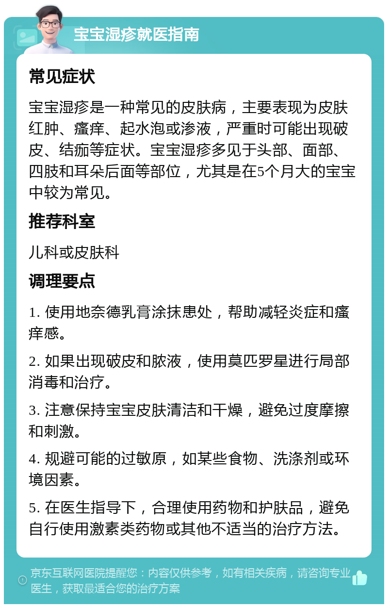 宝宝湿疹就医指南 常见症状 宝宝湿疹是一种常见的皮肤病，主要表现为皮肤红肿、瘙痒、起水泡或渗液，严重时可能出现破皮、结痂等症状。宝宝湿疹多见于头部、面部、四肢和耳朵后面等部位，尤其是在5个月大的宝宝中较为常见。 推荐科室 儿科或皮肤科 调理要点 1. 使用地奈德乳膏涂抹患处，帮助减轻炎症和瘙痒感。 2. 如果出现破皮和脓液，使用莫匹罗星进行局部消毒和治疗。 3. 注意保持宝宝皮肤清洁和干燥，避免过度摩擦和刺激。 4. 规避可能的过敏原，如某些食物、洗涤剂或环境因素。 5. 在医生指导下，合理使用药物和护肤品，避免自行使用激素类药物或其他不适当的治疗方法。